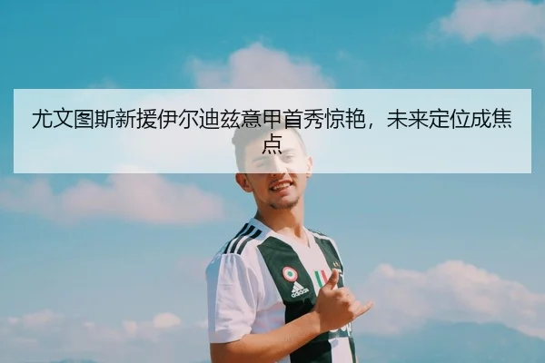 尤文图斯新援伊尔迪兹意甲首秀惊艳，未来定位成焦点