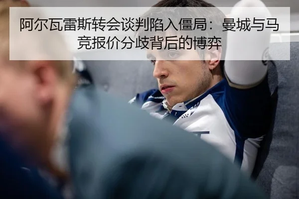 阿尔瓦雷斯转会谈判陷入僵局：曼城与马竞报价分歧背后的博弈