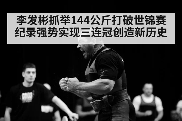 李发彬抓举144公斤打破世锦赛纪录强势实现三连冠创造新历史