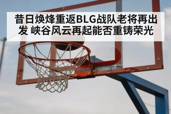 昔日焕烽重返BLG战队老将再出发 峡谷风云再起能否重铸荣光